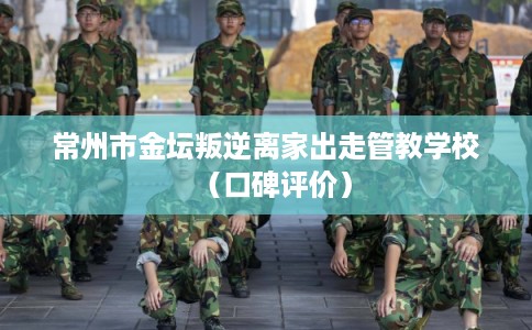 常州市金坛叛逆离家出走管教学校(口碑评价) 常州市金坛叛逆离家出走管教学校(口碑评价)