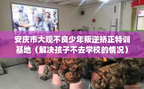 安庆市大观不良少年叛逆矫正特训基地（解决孩子不去学校的情况）