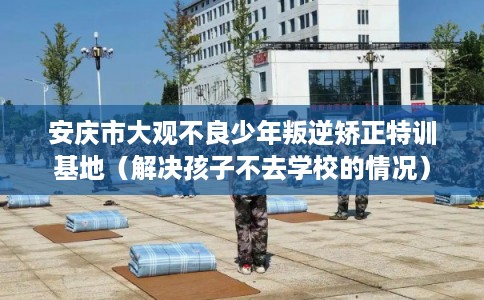 安庆市大观不良少年叛逆矫正特训基地（解决孩子不去学校的情况）