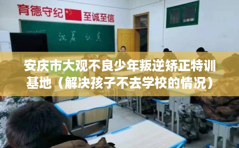 安庆市大观不良少年叛逆矫正特训基地（解决孩子不去学校的情况）