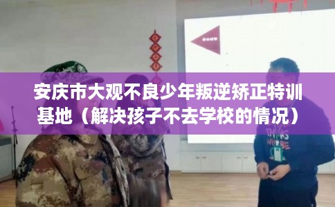 安庆市大观不良少年叛逆矫正特训基地（解决孩子不去学校的情况）