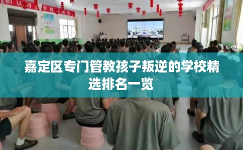 嘉定区专门管教孩子叛逆的学校精选排名一览 嘉定区专门管教孩子叛逆的学校精选排名一览