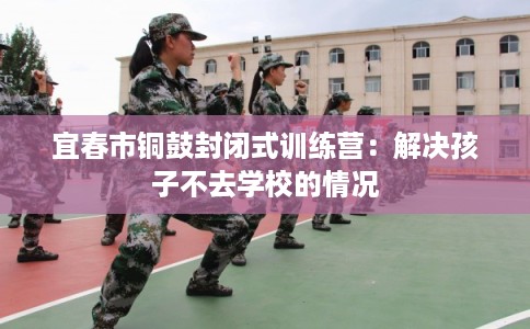 宜春市铜鼓封闭式训练营:解决孩子不去学校的情况 宜春市铜鼓封闭式训练营:解决孩子不去学校的情况