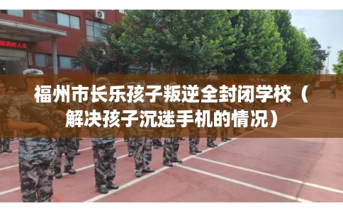 福州市长乐孩子叛逆全封闭学校（解决孩子沉迷手机的情况）