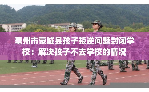 亳州市蒙城县孩子叛逆问题封闭学校：解决孩子不去学校的情况