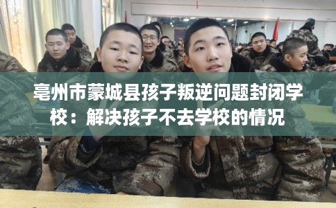 亳州市蒙城县孩子叛逆问题封闭学校：解决孩子不去学校的情况