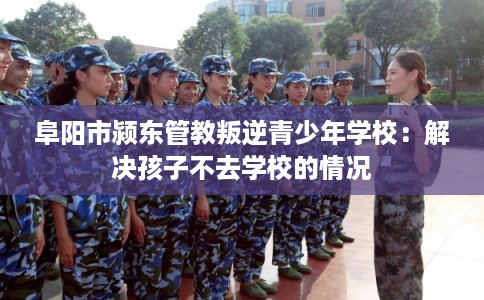 阜阳市颍东管教叛逆青少年学校：解决孩子不去学校的情况