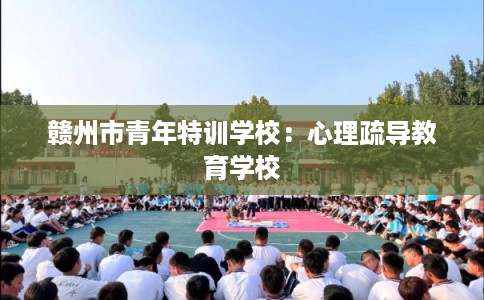 赣州市青年特训学校：心理疏导教育学校