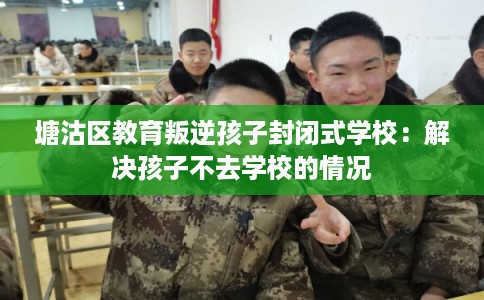 塘沽区教育叛逆孩子封闭式学校：解决孩子不去学校的情况