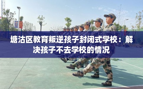 塘沽区教育叛逆孩子封闭式学校：解决孩子不去学校的情况