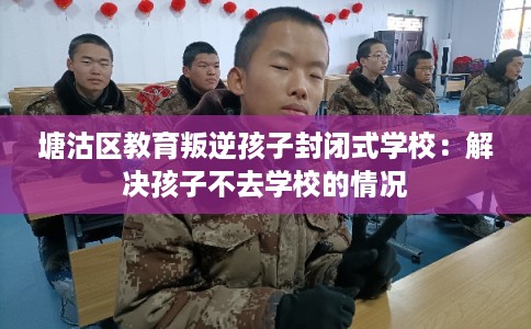 塘沽区教育叛逆孩子封闭式学校：解决孩子不去学校的情况