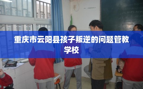 重庆市云阳县孩子叛逆的问题管教学校
