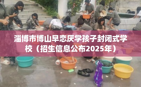 淄博市博山早恋厌学孩子封闭式学校（招生信息公布2025年）