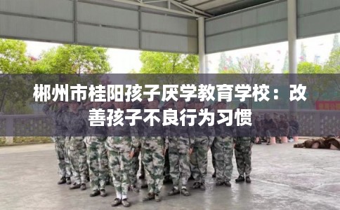 郴州市桂阳孩子厌学教育学校：改善孩子不良行为习惯