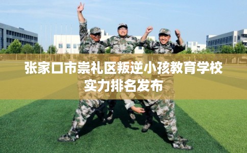 张家口市崇礼区叛逆小孩教育学校实力排名发布