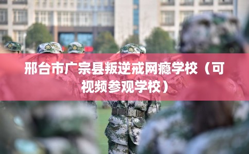 邢台市广宗县叛逆戒网瘾学校（可视频参观学校）