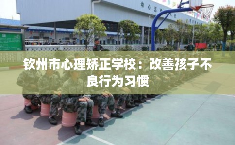 钦州市心理矫正学校：改善孩子不良行为习惯