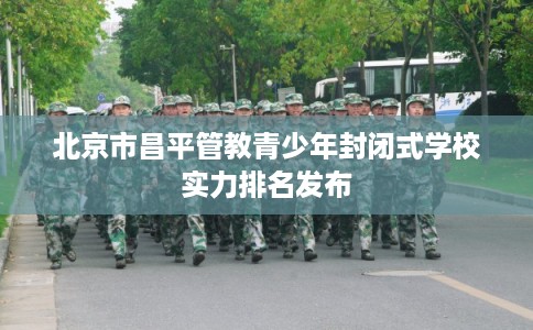 北京市昌平管教青少年封闭式学校实力排名发布