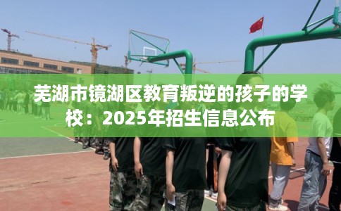 芜湖市镜湖区教育叛逆的孩子的学校：2025年招生信息公布