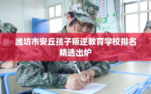 潍坊市安丘孩子叛逆教育学校排名精选出炉 潍坊市安丘孩子叛逆教育学校排名精选出炉