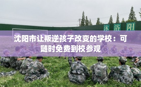 沈阳市让叛逆孩子改变的学校:可随时免费到校参观 沈阳市让叛逆孩子改变的学校:可随时免费到校参观