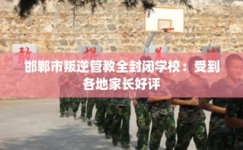 邯郸市叛逆管教全封闭学校：受到各地家长好评