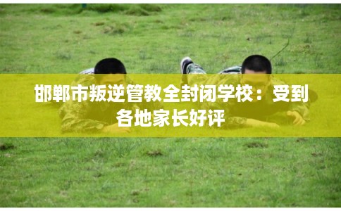 邯郸市叛逆管教全封闭学校：受到各地家长好评