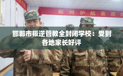 邯郸市叛逆管教全封闭学校：受到各地家长好评