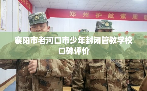 襄阳市老河口市少年封闭管教学校口碑评价 襄阳市老河口市少年封闭管教学校口碑评价
