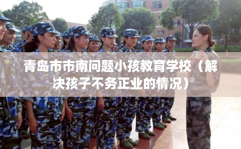 青岛市市南问题小孩教育学校(解决孩子不务正业的情况) 青岛市市南问题小孩教育学校(解决孩子不务正业的情况)