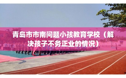 青岛市市南问题小孩教育学校(解决孩子不务正业的情况) 青岛市市南问题小孩教育学校(解决孩子不务正业的情况)