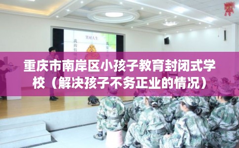 重庆市南岸区小孩子教育封闭式学校(解决孩子不务正业的情况) 重庆市南岸区小孩子教育封闭式学校(解决孩子不务正业的情况)