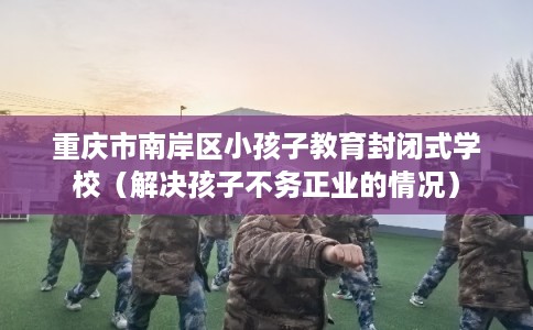 重庆市南岸区小孩子教育封闭式学校(解决孩子不务正业的情况) 重庆市南岸区小孩子教育封闭式学校(解决孩子不务正业的情况)