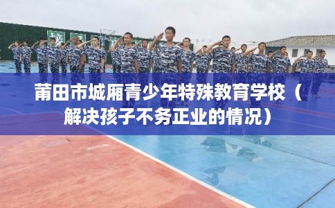 莆田市城厢青少年特殊教育学校(解决孩子不务正业的情况) 莆田市城厢青少年特殊教育学校(解决孩子不务正业的情况)