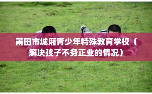 莆田市城厢青少年特殊教育学校(解决孩子不务正业的情况) 莆田市城厢青少年特殊教育学校(解决孩子不务正业的情况)