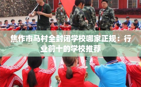 焦作市马村全封闭学校哪家正规：行业前十的学校推荐