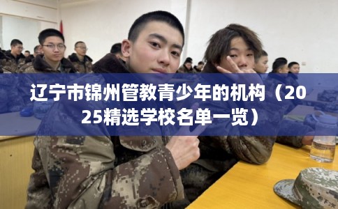辽宁市锦州管教青少年的机构(2025精选学校名单一览) 辽宁市锦州管教青少年的机构(2025精选学校名单一览)