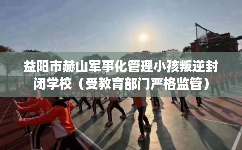 益阳市赫山军事化管理小孩叛逆封闭学校(受教育部门严格监管) 益阳市赫山军事化管理小孩叛逆封闭学校(受教育部门严格监管)