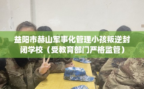 益阳市赫山军事化管理小孩叛逆封闭学校(受教育部门严格监管) 益阳市赫山军事化管理小孩叛逆封闭学校(受教育部门严格监管)