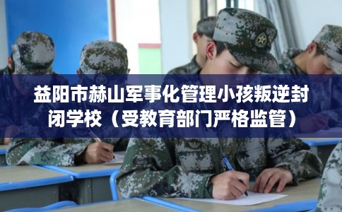 益阳市赫山军事化管理小孩叛逆封闭学校(受教育部门严格监管) 益阳市赫山军事化管理小孩叛逆封闭学校(受教育部门严格监管)