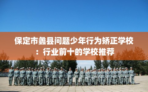 保定市蠡县问题少年行为矫正学校:行业前十的学校推荐 保定市蠡县问题少年行为矫正学校:行业前十的学校推荐