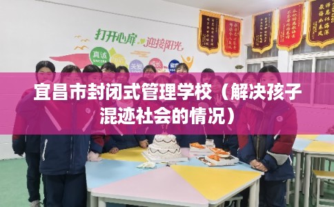 宜昌市封闭式管理学校（解决孩子混迹社会的情况）