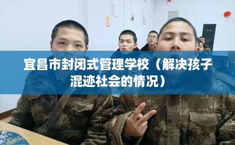 宜昌市封闭式管理学校（解决孩子混迹社会的情况）