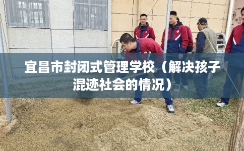 宜昌市封闭式管理学校（解决孩子混迹社会的情况）