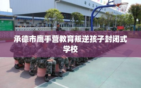 承德市鹰手营教育叛逆孩子封闭式学校 承德市鹰手营教育叛逆孩子封闭式学校