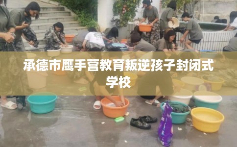 承德市鹰手营教育叛逆孩子封闭式学校 承德市鹰手营教育叛逆孩子封闭式学校