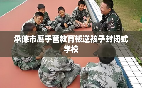 承德市鹰手营教育叛逆孩子封闭式学校 承德市鹰手营教育叛逆孩子封闭式学校