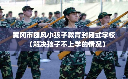 黄冈市团风小孩子教育封闭式学校(解决孩子不上学的情况) 黄冈市团风小孩子教育封闭式学校(解决孩子不上学的情况)