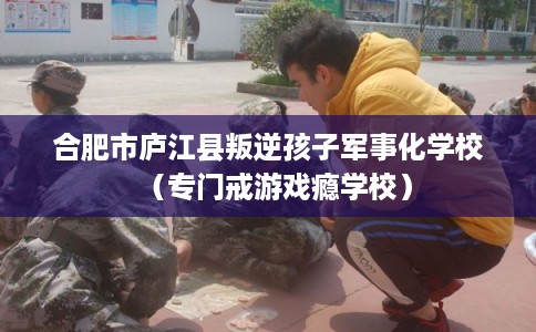 合肥市庐江县叛逆孩子军事化学校(专门戒游戏瘾学校) 合肥市庐江县叛逆孩子军事化学校(专门戒游戏瘾学校)