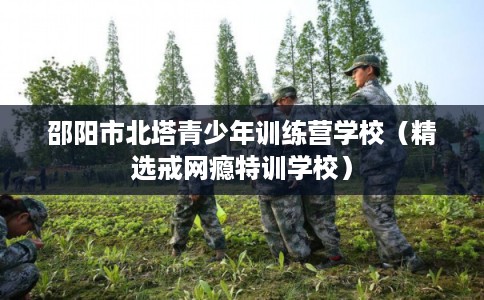 邵阳市北塔青少年训练营学校(精选戒网瘾特训学校) 邵阳市北塔青少年训练营学校(精选戒网瘾特训学校)